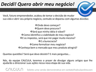 Decidi! Quero abrir meu negócio!Você, futuro empreendedor, acabou de tomar a decisão de mudar sua vida e abrir seu próprio negócio, contudo se deparou com algumas dúvidas: Onde devo começar?