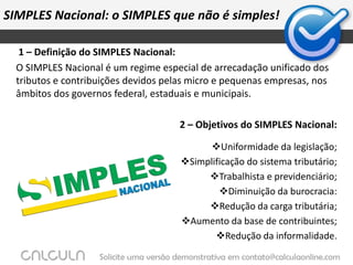 SIMPLES Nacional: o SIMPLES que não é simples! 1 – Definição do SIMPLES Nacional:O SIMPLES Nacional é um regime especial de arrecadação unificado dos tributos e contribuições devidos pelas micro e pequenas empresas, nos âmbitos dos governos federal, estaduais e municipais.2 – Objetivos do SIMPLES Nacional:Uniformidade da legislação;