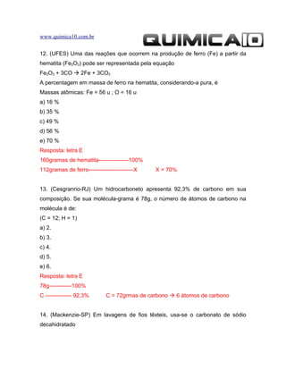 www.quimica10.com.br


12. (UFES) Uma das reações que ocorrem na produção de ferro (Fe) a partir da
hematita (Fe2O3) pode ser representada pela equação
Fe2O3 + 3CO  2Fe + 3CO2
A percentagem em massa de ferro na hematita, considerando-a pura, é
Massas atômicas: Fe = 56 u ; O = 16 u
a) 16 %
b) 35 %
c) 49 %
d) 56 %
e) 70 %
Resposta: letra E
160gramas de hematita----------------100%
112gramas de ferro------------------------X   X = 70%


13. (Cesgranrio-RJ) Um hidrocarboneto apresenta 92,3% de carbono em sua
composição. Se sua molécula-grama é 78g, o número de átomos de carbono na
molécula é de:
(C = 12; H = 1)
a) 2.
b) 3.
c) 4.
d) 5.
e) 6.
Resposta: letra E
78g------------100%
C -------------- 92,3%       C = 72grmas de carbono  6 átomos de carbono


14. (Mackenzie-SP) Em lavagens de fios têxteis, usa-se o carbonato de sódio
decahidratado
 