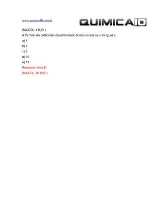 www.quimica10.com.br


(Na2CO3 .x H2O ).
A fórmula do carbonato decahidratado ficará correta se x for igual a:
a) 1
b) 2
c) 5
d) 10
e) 12
Resposta: letra D
(Na2CO3 .10 H2O ).
 
