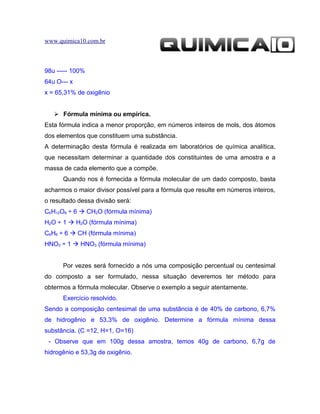 www.quimica10.com.br



98u ----- 100%
64u O--- x
x = 65,31% de oxigênio


    Fórmula mínima ou empírica.
Esta fórmula indica a menor proporção, em números inteiros de mols, dos átomos
dos elementos que constituem uma substância.
A determinação desta fórmula é realizada em laboratórios de química analítica,
que necessitam determinar a quantidade dos constituintes de uma amostra e a
massa de cada elemento que a compõe.
      Quando nos é fornecida a fórmula molecular de um dado composto, basta
acharmos o maior divisor possível para a fórmula que resulte em números inteiros,
o resultado dessa divisão será:
C6H12O6 ÷ 6  CH2O (fórmula mínima)
H2O ÷ 1  H2O (fórmula mínima)
C6H6 ÷ 6  CH (fórmula mínima)
HNO3 ÷ 1  HNO3 (fórmula mínima)


      Por vezes será fornecido a nós uma composição percentual ou centesimal
do composto a ser formulado, nessa situação deveremos ter método para
obtermos a fórmula molecular. Observe o exemplo a seguir atentamente.
      Exercício resolvido.
Sendo a composição centesimal de uma substância é de 40% de carbono, 6,7%
de hidrogênio e 53,3% de oxigênio. Determine a fórmula mínima dessa
substância. (C =12, H=1, O=16)
 - Observe que em 100g dessa amostra, temos 40g de carbono, 6,7g de
hidrogênio e 53,3g de oxigênio.
 