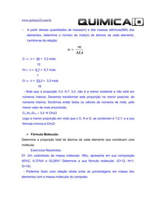 www.quimica10.com.br


-     A partir dessas quantidades de massa(m) e das massas atômicas(MA) dos
      elementos, determine o número de mols(n) de átomos de cada elemento.
      Lembre-se da relação:

                                       m
                                  n=
                                       MA
C ⇒ n = 40 = 3,3 mols
            12
H⇒ n = 6,7 = 6,7 mols
            1
O ⇒ n = 53,3 = 3,3 mols
             16
    - Note que a proporção 3,3: 6,7: 3,3; não é a menor existente e não está em
números inteiros. Devemos transformar esta proporção na menor possível, de
números inteiros. Dividimos então todos os valores de números de mols, pelo
menor valor de mols encontrado.
C3,3H6,7O3,3 ÷ 3,3  CH2O
Logo a menor proporção em mols que o C, H e O, se combinam é 1:2:1, e a sua
fórmula mínima é CH2O.


      Fórmula Molecular.
Determina a proporção total de átomos de cada elemento que constituem uma
molécula.
        Exercícios Resolvidos.
01. Um carboidrato de massa molecular 180u, apresenta em sua composição
40%C, 6,72%H e 53,28%º Determine a sua fórmula molecular. (C=12, H=1,
O=16).
 - Podemos fazer uma relação direta entre as porcentagens em massa dos
elementos com a massa molecular do composto.
 