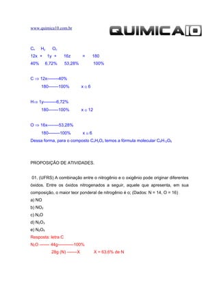 www.quimica10.com.br



Cx    Hy     Oz
12x +      1y +     16z        =     180
40%       6,72%     53,28%              100%


C ⇒ 12x--------40%
      180-------100%           x≅6


H⇒ 1y---------6,72%
      180-------100%           x ≅ 12


O ⇒ 16x--------53,28%
      180--------100%          x≅6
Dessa forma, para o composto CxHyOz temos a fórmula molecular C6H12O6




PROPOSIÇÃO DE ATIVIDADES.


01. (UFRS) A combinação entre o nitrogênio e o oxigênio pode originar diferentes
óxidos. Entre os óxidos nitrogenados a seguir, aquele que apresenta, em sua
composição, o maior teor ponderal de nitrogênio é o; (Dados: N = 14, O = 16)
a) NO
b) NO2
c) N2O
d) N2O3
e) N2O5
Resposta: letra C
N2O ------- 44g-----------100%
            28g (N) -------X            X = 63,6% de N
 