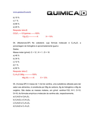 www.quimica10.com.br


b) 10 %
c) 1 %
d) 66 %
e) 20 %
Resposta: letra B
CCl2F2 ----121gramas ------100%
           12g (C) -------------X        X = 10%


04. (Mackenzie-SP) No colesterol, cuja fórmula molecular é C27H46O, a
porcentagem de hidrogênio é aproximadamente igual a:
Dados:
Massa molar (g/mol): C = 12 ; H = 1 ; O = 16
a) 46 %
b) 34 %
c) 12 %
d) 1 %
e) 62 %
Resposta: letra C
C27H46O 386g ------------100%
           46g (H) -------X         X = 12%


05. (Vunesp-SP) A massa de 1 mol de vanilina, uma substância utilizada para dar
sabor aos alimentos, é constituída por 96g de carbono, 8g de hidrogênio e 48g de
oxigênio. São dadas as massas molares, em g/mol: vanilina=152; H=1; C=12;
O=16. As fórmulas empírica e molecular da vanilina são, respectivamente,
a) C3H4O e C9H12O2.
b) C3H4O2 e C7H12O4.
c) C5H5O e C10H10O2.
d) C5H5O e C11H12O.
 