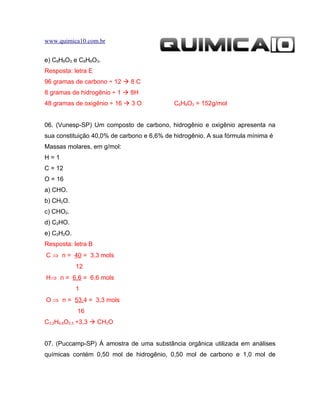 www.quimica10.com.br


e) C8H8O3 e C8H8O3.
Resposta: letra E
96 gramas de carbono ÷ 12  8 C
8 gramas de hidrogênio ÷ 1  8H
48 gramas de oxigênio ÷ 16  3 O            C8H8O3 = 152g/mol


06. (Vunesp-SP) Um composto de carbono, hidrogênio e oxigênio apresenta na
sua constituição 40,0% de carbono e 6,6% de hidrogênio. A sua fórmula mínima é
Massas molares, em g/mol:
H=1
C = 12
O = 16
a) CHO.
b) CH2O.
c) CHO2.
d) C2HO.
e) C2H2O.
Resposta: letra B
C ⇒ n = 40 = 3,3 mols
            12
H⇒ n = 6,6 = 6,6 mols
            1
O ⇒ n = 53,4 = 3,3 mols
            16
C3,3H6,6O3,3 ÷3,3  CH2O


07. (Puccamp-SP) Á amostra de uma substância orgânica utilizada em análises
químicas contém 0,50 mol de hidrogênio, 0,50 mol de carbono e 1,0 mol de
 