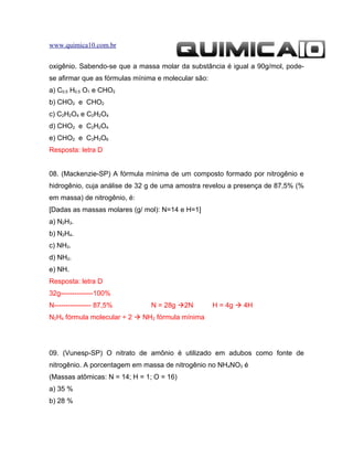 www.quimica10.com.br


oxigênio. Sabendo-se que a massa molar da substância é igual a 90g/mol, pode-
se afirmar que as fórmulas mínima e molecular são:
a) C0,5 H0,5 O1 e CHO2
b) CHO2 e CHO2
c) C2H2O4 e C2H2O4
d) CHO2 e C2H2O4
e) CHO2 e C3H3O6
Resposta: letra D


08. (Mackenzie-SP) A fórmula mínima de um composto formado por nitrogênio e
hidrogênio, cuja análise de 32 g de uma amostra revelou a presença de 87,5% (%
em massa) de nitrogênio, é:
[Dadas as massas molares (g/ mol): N=14 e H=1]
a) N2H3.
b) N2H4.
c) NH3.
d) NH2.
e) NH.
Resposta: letra D
32g--------------100%
N---------------- 87,5%         N = 28g 2N          H = 4g  4H
N2H4 fórmula molecular ÷ 2  NH2 fórmula mínima




09. (Vunesp-SP) O nitrato de amônio é utilizado em adubos como fonte de
nitrogênio. A porcentagem em massa de nitrogênio no NH4NO3 é
(Massas atômicas: N = 14; H = 1; O = 16)
a) 35 %
b) 28 %
 