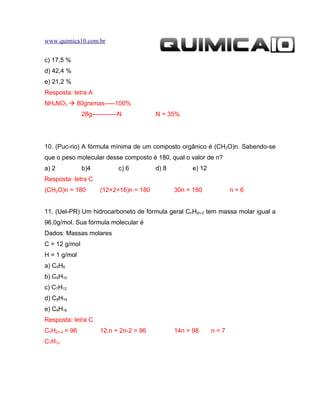 www.quimica10.com.br


c) 17,5 %
d) 42,4 %
e) 21,2 %
Resposta: letra A
NH4NO3  80gramas-----100%
               28g------------N          N = 35%




10. (Puc-rio) A fórmula mínima de um composto orgânico é (CH2O)n. Sabendo-se
que o peso molecular desse composto é 180, qual o valor de n?
a) 2           b)4           c) 6        d) 8         e) 12
Resposta: letra C
(CH2O)n = 180         (12+2+16)n = 180          30n = 180           n=6


11. (Uel-PR) Um hidrocarboneto de fórmula geral CnH2n-2 tem massa molar igual a
96,0g/mol. Sua fórmula molecular é
Dados: Massas molares
C = 12 g/mol
H = 1 g/mol
a) C5H8
b) C6H10
c) C7H12
d) C8H14
e) C9H16
Resposta: letra C
CnH2n-2 = 96          12.n + 2n-2 = 96          14n = 98      n=7
C7H12
 