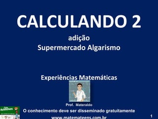 CALCULANDO 2 adição Supermercado Algarismo Experiências Matemáticas Prof.  Materaldo O conhecimento deve ser disseminado gratuitamente www.matemateens.com.br 