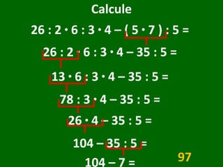 Calcule 26 : 2  ·  6 : 3  ·  4 – ( 5  ·  7 ) : 5 =  26 : 2  ·  6 : 3  ·  4 – 35 : 5 =  13  ·  6 : 3  ·  4 – 35 : 5 =  78 : 3  ·  4 – 35 : 5 =  26  ·  4 – 35 : 5 =  104 – 35 : 5 =  104 – 7 =  97 
