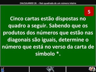 Cinco cartas estão dispostas no quadro a seguir. Sabendo que os produtos dos números que estão nas diagonais são iguais, determine o número que está no verso da carta de símbolo *. CALCULANDO 26  – Raiz quadrada de um número inteiro 5 