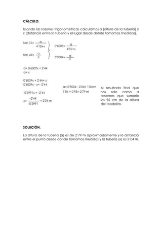 CÁLCULO:

Usando las razones trigonométricas calculamos a (altura de la tubería) y
x (distancia entre la tubería y el lugar desde donde tomamos medidas).




                                                Al resultado final que
                                                nos    sale    como  a
                                                tenemos que sumarle
                                                los 95 cm de la altura
                                                del teodolito.




SOLUCIÓN:

La altura de la tubería (a) es de 2’79 m aproximadamente y la distancia
entre el punto desde donde tomamos medidas y la tubería (x) es 2’04 m.
 
