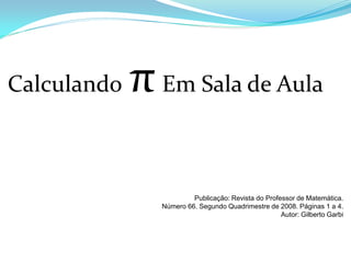 Calculando   π Em Sala de Aula

                        Publicação: Revista do Professor de Matemática.
               Número 66. Segundo Quadrimestre de 2008. Páginas 1 a 4.
                                                    Autor: Gilberto Garbi
 