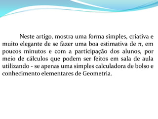 Neste artigo, mostra uma forma simples, criativa e
muito elegante de se fazer uma boa estimativa de π, em
poucos minutos e com a participação dos alunos, por
meio de cálculos que podem ser feitos em sala de aula
utilizando - se apenas uma simples calculadora de bolso e
conhecimento elementares de Geometria.
 
