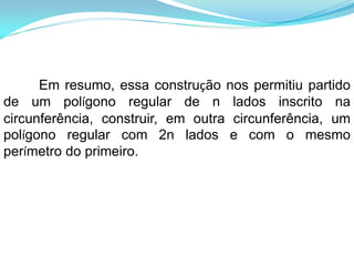 Em resumo, essa construção nos permitiu partido
de um polígono regular de n lados inscrito na
circunferência, construir, em outra circunferência, um
polígono regular com 2n lados e com o mesmo
perímetro do primeiro.
 