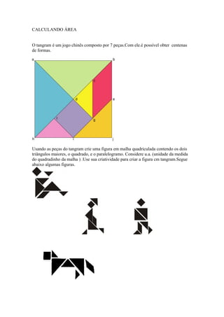 CALCULANDO ÁREA


O tangram é um jogo chinês composto por 7 peças.Com ele.é possível obter centenas
de formas.




Usando as peças do tangram crie uma figura em malha quadriculada contendo os dois
triângulos maiores, o quadrado, e o paralelogramo. Considere u.a. (unidade da medida
do quadradinho da malha ) .Use sua criatividade para criar a figura cm tangram.Segue
abaixo algumas figuras.
 