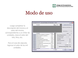 Modo de uso
Luego completar la
descripción del mismo y el
valor del mismo,
correspondiente a un millar de
unidades, ósea el valor del
kilo, litro, etc.
Para el caso de cápsulas
ingresar el valor de las mil
unidades.

 