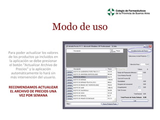 Modo de uso
Para poder actualizar los valores
de los productos ya incluidos en
la aplicación se debe presionar
el botón “Actualizar Archivo de
Precios” y la aplicación
automáticamente lo hará sin
más intervención del usuario.
RECOMENDAMOS ACTUALIZAR
EL ARCHIVO DE PRECIOS UNA
VEZ POR SEMANA

 