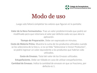 Modo de uso
Luego solo faltará completar los valores que figuran en la pantalla:
Valor de la Hora Farmacéutica. Trae un valor predeterminado que podrá ser
modificado pero que retornara al valor por defecto cada vez que abra la
aplicación.
Tiempo de Preparación. Debe ser expresado en minutos.
Costo de Materia Prima. Muestra la suma de los productos utilizados cuando
se los selecciona de la lista o, si no se tilda “Seleccionar e Incluir Productos”,
se podrá ingresar un valor equivalente a los productos que habrían sido
utilizados.
Costo de Envases. Total del valor de los Envases utilizados.
Estupefaciente. Debe ser tildado en caso de utilizar estupefacientes.
Cantidad de Envases. Indica la cantidad de envases en que se fracciona, por
defecto es 1.

 