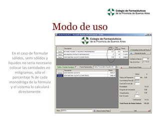 Modo de uso
En el caso de formular
sólidos, semi sólidos y
líquidos no sería necesario
colocar las cantidades en
miligramos, sólo el
porcentaje % de cada
monodroga de la fórmula
y el sistema lo calculará
directamente.

 