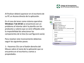 Al finalizar deberá aparecer en el escritorio de 
su PC un Acceso directo de la aplicación.
 
En el caso de tener como sistema operativo 
Windows 7 de 64 bit se encontrará con un 
problema al intentar abrir la planilla con los 
productos y valores que se verá reflejado ante 
la imposibilidad de seleccionar los 
componentes de la lista (la cual figurará vacía).
 
Para resolver este inconveniente debemos 
seguir los siguientes pasos:
 
1.- Hacemos Clic con el botón derecho del 
Mouse sobre el icono de la aplicación que se 
encuentra en el escritorio y vamos a 
propiedades.

 