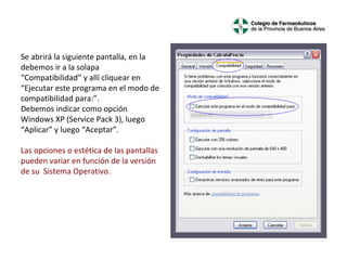 Se abrirá la siguiente pantalla, en la
debemos ir a la solapa
“Compatibilidad” y allí cliquear en
“Ejecutar este programa en el modo de
compatibilidad para:”.
Debemos indicar como opción
Windows XP (Service Pack 3), luego
“Aplicar” y luego “Aceptar”.
Las opciones o estética de las pantallas
pueden variar en función de la versión
de su Sistema Operativo.

 