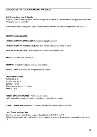 10
ESTRUTURA DE MOLÉCULAS ORGÂNICAS E BIOLÓGICAS
Relativamente ao tipo de ligação:
À medida que o numero de pares de eletrões ligantes aumenta  o comprimento de ligação diminui e  a
energia de ligação aumenta
A maiores valores de energia de ligação correspondem menores valores de comprimento de ligação.
COMPOSTOS ORGÂNICOS:
HIDROCARBONETOS SATURADOS: Temapenas ligações simples
HIDROCARBONETOS INSATURADOS: Tempelo menos uma ligação dupla ou tripla
HIDROCARBONETOS CICLICOS: compostos de cadeia carbonada fechada.
AROMÁTICO: tem anel benzenico
ALCANOS: Hidrocarbonetos só com ligações simples
HALOALCANOS: São derivados halogenados dos alcanos.
GRUPOS FUNCIONAIS:
ÁLCOOIS (-OH)
ALDEIDOS (-CH=O)
CETONAS (-C=O)
ÁCIDOS CARBOXILICOS (-COOH)
AMINAS (-N-)
|
FORÇAS DE VAN DER WALLS – Podem ocorrer entre:
moléculas polares, moléculas polares e apolares e nas moléculas apolares.
FORÇAS DE LONDON- São as únicas ligações que existementre moléculas apolares.
LIGAÇÕES DE HIDROGÉNIO:
Devidas à elevada assimetria de carga em ligações como O-H, N-H ou H-F
As ligações intermoleculares são aditivas, isto é, podem atuar simultaneamente e os seus efeitos somam-
se.
 