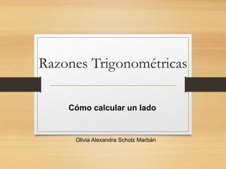 Razones Trigonométricas 
Cómo calcular un lado 
Olivia Alexandra Scholz Marbán 
 