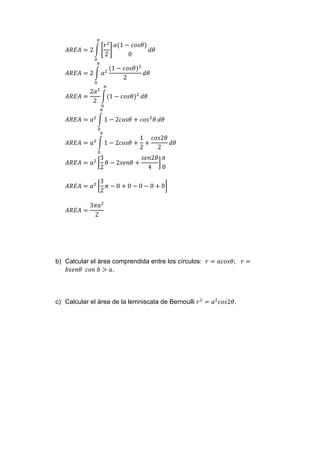 𝐴𝑅𝐸𝐴 = 2 ∫ [
𝑟2
2
]
𝑎(1 − 𝑐𝑜𝑠𝜃)
0
𝜋
0
𝑑𝜃
𝐴𝑅𝐸𝐴 = 2 ∫ 𝑎2
𝜋
0
(1 − 𝑐𝑜𝑠𝜃)2
2
𝑑𝜃
𝐴𝑅𝐸𝐴 =
2𝑎2
2
∫(1 − 𝑐𝑜𝑠𝜃)2
𝜋
0
𝑑𝜃
𝐴𝑅𝐸𝐴 = 𝑎2
∫ 1 − 2𝑐𝑜𝑠𝜃 + 𝑐𝑜𝑠2
𝜃
𝜋
0
𝑑𝜃
𝐴𝑅𝐸𝐴 = 𝑎2
∫ 1 − 2𝑐𝑜𝑠𝜃 +
1
2
+
𝑐𝑜𝑠2𝜃
2
𝜋
0
𝑑𝜃
𝐴𝑅𝐸𝐴 = 𝑎2
[
3
2
𝜃 − 2𝑠𝑒𝑛𝜃 +
𝑠𝑒𝑛2𝜃
4
]
𝜋
0
𝐴𝑅𝐸𝐴 = 𝑎2
[
3
2
𝜋 − 0 + 0 − 0 − 0 + 0]
𝐴𝑅𝐸𝐴 =
3𝜋𝑎2
2
b) Calcular el área comprendida entre los círculos: 𝑟 = 𝑎𝑐𝑜𝑠𝜃; 𝑟 =
𝑏𝑠𝑒𝑛𝜃 𝑐𝑜𝑛 𝑏 > 𝑎.
c) Calcular el área de la lemniscata de Bernoulli 𝑟2
= 𝑎2
𝑐𝑜𝑠2𝜃.
 