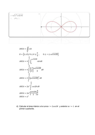𝐴𝑅𝐸𝐴 = ∬ 𝑑𝐴
𝐷
𝑅 = {(𝑟, 𝜃)/ 0 ≤ 𝜃 ≤
𝜋
4
, 0 ≤ 𝑟 ≤ 𝑎√𝑐𝑜𝑠2𝜃}
𝐴𝑅𝐸𝐴 = 4 ∫ ∫ 𝑟𝑑𝑟𝑑𝜃
𝑎√𝑐𝑜𝑠2𝜃
0
𝜋
4
0
𝐴𝑅𝐸𝐴 = 4 ∫ [
𝑟2
2
]
𝑎√𝑐𝑜𝑠2𝜃
0
𝜋
4
0
𝑑𝜃
𝐴𝑅𝐸𝐴 = 2 ∫[𝑎√𝑐𝑜𝑠2𝜃]
2
𝜋
4
0
𝑑𝜃
𝐴𝑅𝐸𝐴 = 2𝑎2
∫ 𝑐𝑜𝑠2𝜃
𝜋
4
0
𝑑𝜃
𝐴𝑅𝐸𝐴 = 2𝑎2
[
𝑠𝑒𝑛2𝜃
2
]
𝜋
4
0
𝐴𝑅𝐸𝐴 = 𝑎2
d) Calcular el área interior a la curva 𝑟 = 2𝑠𝑒𝑛3𝜃 y exterior a 𝑟 = 1 en el
primer cuadrante.
 