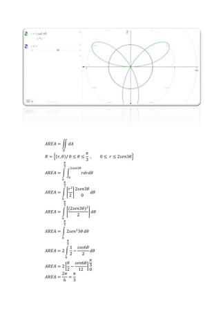 𝐴𝑅𝐸𝐴 = ∬ 𝑑𝐴
𝐷
𝑅 = {(𝑟, 𝜃)/ 0 ≤ 𝜃 ≤
𝜋
3
, 0 ≤ 𝑟 ≤ 2𝑠𝑒𝑛3𝜃}
𝐴𝑅𝐸𝐴 = ∫ ∫ 𝑟𝑑𝑟𝑑𝜃
2𝑠𝑒𝑛3𝜃
0
𝜋
3
0
𝐴𝑅𝐸𝐴 = ∫ [
𝑟2
2
]
2𝑠𝑒𝑛3𝜃
0
𝜋
3
0
𝑑𝜃
𝐴𝑅𝐸𝐴 = ∫ [
(2𝑠𝑒𝑛3𝜃)2
2
]
𝜋
3
0
𝑑𝜃
𝐴𝑅𝐸𝐴 = ∫ 2𝑠𝑒𝑛2
3𝜃
𝜋
3
0
𝑑𝜃
𝐴𝑅𝐸𝐴 = 2 ∫
1
2
−
𝑐𝑜𝑠6𝜃
2
𝜋
3
0
𝑑𝜃
𝐴𝑅𝐸𝐴 = 2 [
𝜃
2
−
𝑠𝑒𝑛6𝜃
12
]
𝜋
3
0
𝐴𝑅𝐸𝐴 =
2𝜋
6
=
𝜋
3
 