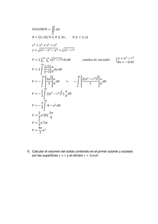 𝑉𝑂𝐿𝑈𝑀𝐸𝑁 = ∬ 𝑑𝐴
𝐷
𝑅 = {(𝑟, 𝜃)/ 0 ≤ 𝜃 ≤ 2𝜋 , 0 ≤ 𝑟 ≤ 𝑎}
𝑥2
+ 𝑦2
+ 𝑧2
= 𝑎2
𝑧 = √𝑎2 − 𝑥2 − 𝑦2 = √𝑎2 − 𝑟2
𝑉 = 2 ∫ ∫ √𝑎2 − 𝑟2𝑟𝑑𝑟𝑑𝜃
𝑎
0
𝑐𝑎𝑚𝑏𝑖𝑜 𝑑𝑒 𝑣𝑎𝑟𝑖𝑎𝑏𝑙𝑒 {𝑢 = 𝑎2
− 𝑟2
𝑑𝑢 = −2𝑟𝑑𝑟
2𝜋
0
𝑉 = 2 ∫ [
√𝑢
−2
]
𝑎
0
𝑑𝑢
2𝜋
0
𝑑𝜃
𝑉 = − ∫ [
2𝑢
3
2
3
]
𝑎
0
2𝜋
0
𝑑𝜃 = − ∫ [
2(𝑎2
− 𝑟2)
3
2
3
]
𝑎
0
2𝜋
0
𝑑𝜃
𝑉 = −
2
3
∫ [(𝑎2
− 𝑟2
)
3
2 ]
𝑎
0
2𝜋
0
𝑑𝜃
𝑉 = −
2
3
∫ 0 − 𝑎3
2𝜋
0
𝑑𝜃
𝑉 =
2
3
𝑎3
[𝜃]
2𝜋
0
𝑉 =
2
3
𝑎3
2𝜋
𝑉 =
4𝜋
3
𝑎3
f) Calcular el volumen del solido contenido en el primer octante y acotado
por las superficies 𝑧 = 𝑟 y el cilindro 𝑟 = 3𝑠𝑒𝑛𝜃.
 
