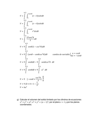 𝑉 = ∫ ∫ (𝑟 − 0)𝑟𝑑𝑟𝑑𝜃
3𝑠𝑒𝑛𝜃
0
𝜋/2
0
𝑉 = ∫ ∫ (𝑟 − 0)𝑟𝑑𝑟𝑑𝜃
3𝑠𝑒𝑛𝜃
0
𝜋/2
0
𝑉 = ∫ ∫ 𝑟2
𝑑𝑟𝑑𝜃
3𝑠𝑒𝑛𝜃
0
𝜋/2
0
𝑉 = ∫
27𝑠𝑒𝑛3
𝜃
3
𝑑𝜃
𝜋/2
0
𝑉 = 9 ∫ 𝑠𝑒𝑛𝜃(1 − 𝑐𝑜𝑠2
𝜃)𝑑𝜃
𝜋/2
0
𝑉 = 9 ∫ (𝑠𝑒𝑛𝜃 − 𝑠𝑒𝑛𝜃𝑐𝑜𝑠2
𝜃)𝑑𝜃 𝑐𝑎𝑚𝑏𝑖𝑜 𝑑𝑒 𝑣𝑎𝑟𝑖𝑎𝑏𝑙𝑒 {
𝑢 = 𝑐𝑜𝑠𝜃
𝑑𝑢 = −𝑠𝑒𝑛𝜃
𝜋/2
0
𝑉 = 9 ∫ 𝑠𝑒𝑛𝜃𝑑𝜃 − 9 ∫ 𝑠𝑒𝑛𝜃𝑐𝑜𝑠2
𝜃
𝜋/2
0
𝑑𝜃
𝜋/2
0
𝑉 = 9 ∫ 𝑠𝑒𝑛𝜃𝑑𝜃 + 9 ∫ 𝑢2
𝜋/2
0
𝑑𝜃
𝜋/2
0
𝑉 = 9 [ −cos𝜃 +
𝑐𝑜𝑠3
𝜃
3
]
𝜋
2
0
𝑉 = 9 (0 + 0 + 1 −
1
3
)
𝑉 = 6𝑢3
g) Calcular el volumen del solido limitado por los cilindros de ecuaciones:
𝑥2
+ 𝑦2
= 𝑎2
; 𝑥2
+ 𝑦2
= (𝑎 − 1)2
; por el plano 𝑧 = 1 y por los planos
coordenados.
 