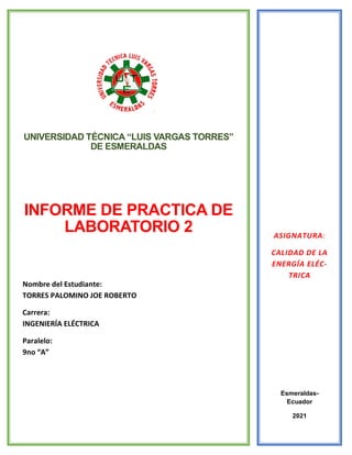 UNIVERSIDAD TÉCNICA “LUIS VARGAS TORRES DE ESMERALDAS
UNIVERSIDAD TÉCNICA “LUIS VARGAS TORRES”
DE ESMERALDAS
INFORME DE PRACTICA DE
LABORATORIO 2
Nombre del Estudiante:
TORRES PALOMINO JOE ROBERTO
Carrera:
INGENIERÍA ELÉCTRICA
Paralelo:
9no “A”
ASIGNATURA:
CALIDAD DE LA
ENERGÍA ELÉC-
TRICA
Esmeraldas-
Ecuador
2021
 