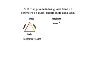 Si el triángulo de lados iguales tiene un
perímetro de 15cm, cuanto mide cada lado?
DATOS

PREGUNTA

Lado= ?

Lado
Perímetro= 15cm

 
