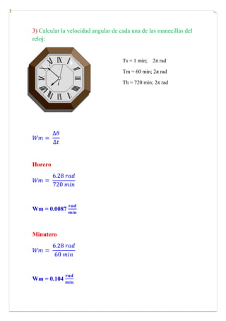 3) Calcular la velocidad angular de cada una de las manecillas del reloj:<br />Ts = 1 min;    2π radTm = 60 min; 2π rad  Th = 720 min; 2π rad-159385-1905<br />Wm= ∆θ∆t<br />Horero<br />Wm= 6.28 rad720 min<br />Wm = 0.0087 radmin<br />Minutero<br />Wm= 6.28 rad60 min<br />Wm = 0.104 radmin<br />Segundero<br />Wm= 6.28 rad1 min<br />Wm = 6.28 radmin<br />