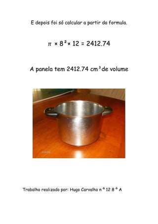 E depois foi só calcular a partir da formula.



                × 8²× 12 = 2412.74


   A panela tem 2412.74 cm³de volume




Trabalho realizado por: Hugo Carvalho n º 12 8 º A
 