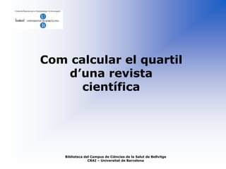Com calcular el quartil
   d’una revista
      científica




    Biblioteca del Campus de Ciències de la Salut de Bellvitge
                 CRAI – Universitat de Barcelona
 