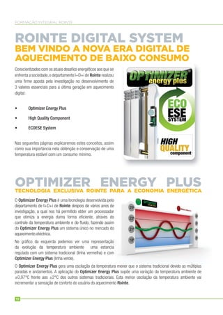 FORMAÇÃO INTEGRAL ROINTE
Conscientizados com os atuais desaﬁos energéticos aos que se
enfrenta a sociedade,o departamento I+D+i de Rointe realizou
uma ﬁrme aposta pela investigação no desenvolvimento de
3 valores essenciais para a última geração em aquecimento
digital:
• Optimizer Energy Plus
• High Quality Component
• ECOESE System
Nas seguentes páginas explicaremos estes conceitos, assim
como sua importancia nela obtenção e conservação de uma
temperatura estável com um consumo mínimo.
O Optimizer Energy Plus é uma tecnologia desenvolvida pelo
departamento de I+D+i de Rointe despois de vários anos de
investigação, a qual nos há permitido obter um processador
que otimiza a energia duma forma eﬁciente, através do
controle da temperatura ambiente e do ﬂuido, fazendo assim
do Optimizer Energy Plus um sistema único no mercado do
aquecimento eléctrica.
No gráﬁco da esquerda podemos ver uma representação
da evolução da temperatura ambiente uma estancia
regulada com um sistema tradicional (linha vermelha) e com
Optimizer Energy Plus (linha verde).
O Optimizer Energy Plus gera uma oscilação da temperatura menor que o sistema tradicional devido as múltiplas
paradas e andamentos. A aplicação do Optimizer Energy Plus supõe uma variação da temperatura ambiente de
±0,07°C frente aos ±2°C dos outros sistemas tradicionais. Esta menor oscilação da temperatura ambiente vai
incrementar a sensação de conforto do usuário do aquecimento Rointe.
ROINTE DIGITAL SYSTEM
BEM VINDO A NOVA ERA DIGITAL DE
AQUECIMENTO DE BAIXO CONSUMO
OPTIMIZER ENERGY PLUSTECNOLOGIA EXCLUSIVA ROINTE PARA A ECONOMIA ENERGÉTICA
12
 
