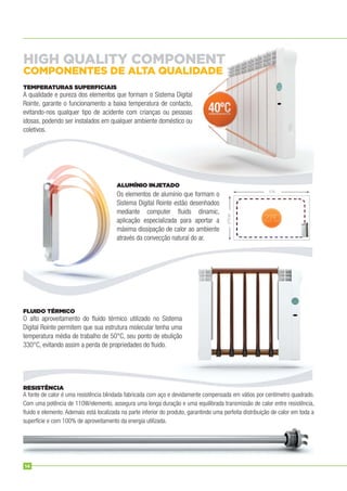 A qualidade e pureza dos elementos que formam o Sistema Digital
Rointe, garante o funcionamento a baixa temperatura de contacto,
evitando-nos qualquer tipo de acidente com crianças ou pessoas
idosas, podendo ser instalados em qualquer ambiente doméstico ou
coletivos.
Os elementos de alumínio que formam o
Sistema Digital Rointe estão desenhados
mediante computer ﬂuids dinamic,
aplicação especializada para aportar a
máxima dissipação de calor ao ambiente
através da convecção natural do ar.
O alto aproveitamento do ﬂuído térmico utilizado no Sistema
Digital Rointe permitem que sua estrutura molecular tenha uma
temperatura média de trabalho de 50°C, seu ponto de ebulição
330°C, evitando assim a perda de propriedades do ﬂuido.
A fonte de calor é uma resistência blindada fabricada com aço e devidamente compensada em vátios por centímetro quadrado.
Com uma potência de 110W/elemento, assegura uma longa duração e uma equilibrada transmissão de calor entre resistência,
ﬂuido e elemento. Ademais está localizada na parte inferior do produto, garantindo uma perfeita distribuição de calor em toda a
superfície e com 100% de aproveitamento da energia utilizada.
TEMPERATURAS SUPERFICIAIS
ALUMÍNIO INJETADO
FLUIDO TÉRMICO
RESISTÊNCIA
HIGH QUALITY COMPONENT
COMPONENTES DE ALTA QUALIDADE
14
 