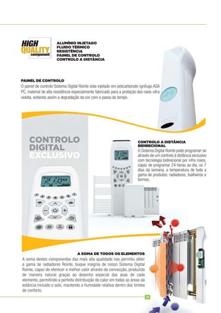 O painel de controlo Sistema Digital Rointe esta injetado em policarbonato ignífugo ASA
PC, material de alta resistência especialmente fabricado para a proteção dos raios ultra
violeta, evitando assim a degradação da cor com o passo do tempo.
O Sistema Digital Rointe pode programar-se
através de um controlo à distância exclusivo
com tecnologia bidirecional por infra roxos,
capaz de programar 24 horas ao dia, os 7
dias da semana, a temperatura de toda a
gama de produtos: radiadores, toalheiros e
termos.
A soma destes componentes das mais alta qualidade nos permitiu obter
a gama de radiadores Rointe, buque insígnia de nosso Sistema Digital
Rointe, capaz de oferecer o melhor calor através da convecção, produzida
de maneira natural graças ao desenho especial das asas de cada
elemento, permitindo a perfeita distribuição do calor em todas as áreas da
estância incluído o solo, mantendo a humidade relativa dentro dos limites
de conforto.
PAINEL DE CONTROLO
CONTROLO A DISTÂNCIA
BIDIRECIONAL
A SOMA DE TODOS OS ELEMENTOS
ALUMÍNIO INJETADO
FLUIDO TÉRMICO
RESISTÊNCIA
PAINEL DE CONTROLO
CONTROLO A DISTÂNCIA
CONTROLO
DIGITAL
EXCLUSIVO
15
 