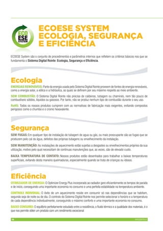 16 MFERP11V1
Ecologia
ENERGIAS RENOVÁVEIS:ENERGIAS RENOVÁVEIS:Parte da energia usada pelo Sistema Digital Rointe proveem de fontes de energia renováveis,
como a energia solar, a eólica e a hidráulica, as quais se deﬁnem por seu máximo respeito ao meio ambiente.
SEM COMBUSTÃO:SEM COMBUSTÃO: O Sistema Digital Rointe não precisa de caldeiras, tubagem ou chaminés, nem tão pouco de
combustíveis sólidos, líquidos ou gasosos. Por tanto, não se produz nenhum tipo de combustão durante o seu uso.
RoHS:RoHS: Todos os nossos produtos cumprem com as normativas de fabricação mais exigentes, evitando compostos
perigosos como o chumbo e o cromo hexavalente.
Segurança
SEM FUGAS:SEM FUGAS: Em qualquer tipo de instalação de tubagem de agua ou gás, ou mais preocupante são as fugas que se
produzem pelo cal da água, defeitos das próprias tubagens ou envelhecimento da instalação.
SEM MANUTENÇÃO:SEM MANUTENÇÃO: As instalações de aquecimento estão sujeitas a desgastes ou envelhecimentos próprios da sua
utilização, motivo pelo qual necessitam de contínuas manutenções que, as vezes, são de elevado custo.
BAIXA TEMPERATURA DE CONTATO:BAIXA TEMPERATURA DE CONTATO: Nossos produtos estão desenhados para trabalhar a baixas temperaturas
superﬁciais, evitando desta maneira queimaduras, especialmente quando se trata de crianças ou idosos.
Eﬁciência
OTIMIZADOR DE ENERGIA:OTIMIZADOR DE ENERGIA: O Optimizer Energy Plus incorporado ao radiador gere eﬁcientemente os tempos de parada
e de início, conseguindo uma importante economia no consumo e uma perfeita estabilidade na temperatura ambiente.
CONTROLE INDIVIDUAL:CONTROLE INDIVIDUAL: O êxito de um aquecimento reside em consumir só nas dependências que se habitam,
segundo seja de noite ou de dia. O controlo do Sistema Digital Rointe nos permite selecionar o horário e a temperatura
de cada dependência individualmente, conseguindo o máximo conforto e uma importante economia no consumo.
BAIXO CONSUMO:BAIXO CONSUMO: O equilíbrio perfeitamente estudado entre a resistência,o ﬂuido térmico e a qualidade dos materiais,é o
que nos permite obter um produto com um rendimento excecional
ECOESE System são o conjunto de procedimentos e parâmetros internos que reﬂetem os critérios básicos nos que se
fundamenta o Sistema Digital Rointe: Ecologia, Segurança e Eﬁciência.
ECOESE SYSTEM
ECOLOGIA, SEGURANÇA
E EFICIÊNCIA
 