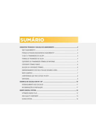 CONCEITOS TÉCNICOS E CÁLCULO DE AQUECIMENTO .......................................................3
QUE É AQUECIMENTO?............................................................................................................4
PORQUE AS PESSOAS NECESSITAM DE AQUECIMENTO? ..........................................................4
O QUE É A TRANSMISSÃO DE CALOR?.....................................................................................4
FORMAS DE TRASMISSÃO DE CALOR......................................................................................4
COEFICIENTE DE TRANSMISSÃO TÉRMICA DE MATERIAIS.........................................................5
COEFICIENTE TÉRMICO ROINTE ...............................................................................................6
SELEÇÃO DO COEFICIENTE TÉRMICO.......................................................................................6
DIMENSIONAMIENTO DOS SECA TOALHAS SEGUNDO A ÁREA...................................................7
MAPA CLIMÁTICO ...................................................................................................................7
A IMPORTÂNCIA QUE TEM O ESTUDO “IN SITU”........................................................................8
VANTAGENS............................................................................................................................9
EXEMPLO DE CÁLCULO EM M2
E M3
...............................................................................10
DESENVOLVIMENTO DOS CÁLCULOS.....................................................................................11
RECOMENDAÇÕES DE INSTALAÇÃO ......................................................................................11
ROINTE DIGITAL SYSTEM................................................................................................12
OPTIMIZER ENERGY PLUS .....................................................................................................12
HIGH QUALITY COMPONENT..................................................................................................14
ECOESE SYSTEM ..................................................................................................................16
SUMÁRIO
 