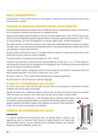 QUE É AQUECIMENTO?
O aquecimento é a forma artiﬁcial de gerar um clima superior a temperatura exterior, permitindo que nosso corpo
sinta-se cômodo e relaxado.
PORQUE AS PESSOAS NECESSITAM DE AQUECIMENTO?
Salvo que tenhamos problemas coronários ou de outra índole que diminuam nossas defesas corporais, o corpo humano
tem os mecanismos necessários para sobreviver em condições extremas.
Adequadamente abrigados podemos habitar em ambientes de baixas temperaturas de -50ºC, -60ºC ou inferiores sem
entrar em ponto de congelação. Igualmente podemos habitar em ambientes extremamente quentes de +50ºC, +60ºC
ou incluso superiores, sem entrar na desidratação ou no famoso “golpe de calor”, de fatais consequências.
Para ambos extremos, os mecanismos naturais de nosso corpo atuam equilibradamente para sobreviver em qualquer
uma delas. Onde o nosso corpo precisa de climatização artiﬁcial, é nas pequenas diferenças climáticas pois se torna
mais preguiçoso e reaciona mais lentamente.
Há dois conceitos que determinam porque, em condições normais ou estremas, o nosso corpo necessita de um apoio
artiﬁcial para encontrar o ponto de conforto e relaxação.
O primeiro conceito é a temperatura do nosso sangue, de +36º a +36,5ºC.
O segundo é que para estar no ponto de conforto, nosso ambiente tem de estar entre +12 a +14ºC por debaixo da
nossa temperatura corporal para que se possa produzir a dissipação do calor e humidade que continuamente geramos
com nossos esforços, movimentos ou atividade.
Exemplo: No inverno, quando a temperatura exterior do nosso entorno não seja extrema, a temperatura interior do
nosso ambiente estará entre +20º e 22ºC e no verão, entre +24º y +25ºC.
No inverno, a partir de +18ºC no modo ambiente precisamos de um apoio de aquecimento.
No verão a partir de +28ºC precisamos um apoio de refrigeração.
O QUE É A TRANSMISSÃO DE CALOR?
Há uma lei física na que o calor trata de invadir uma zona mais fria, para equiparar as temperaturas de ambos
ambientes (como a lei dos vasos comunicantes).
Exemplo: No verão, como a temperatura exterior é mais alta que a do interior, esta trata de invadir nosso ambiente
interior. No inverno é ao contrário, o calor interior que é mais alto trata de invadir o ambiente exterior.
Para que esta lei física se produza com a maior diﬁculdade possível, revestimos nossas casas ou locais comerciais
com produtos isolantes de grande densidade, como janelas de vidros duplos, paredes com duplos
tabiques, isolamento entre tabique e tabique, tetos calorífugos, etc, para que o calor, seja verão ou
inverno, não nos invada ou nos abandone com facilidade.
FORMAS DE TRASMISSÃO DE CALOR
CONVECÇÃO
É o modo de transferência de energia térmica entre una superfície sólida e o líquido ou gás
adjacente que está em movimento. Este fenômeno só poderá produzir-se em ﬂuidos cujas
partículas podem mover-se, seja por movimento natural (convecção natural) ou por circulação
forçada (com ajuda de ventiladores, bombas, etc.).
Sistema de
Convecção
4
 