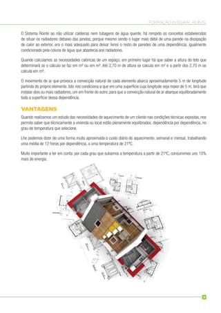FORMAÇÃO INTEGRAL ROINTE
O Sistema Rointe ao não utilizar caldeiras nem tubagens de água quente, há rompido os conceitos estabelecidos
de situar os radiadores debaixo das janelas, porque mesmo sendo o lugar mais débil de uma parede na dissipação
de calor ao exterior, era o mais adequado para deixar livres o resto de paredes de uma dependência, igualmente
condicionado pela coluna de água que abastecia aos radiadores.
Quando calculamos as necessidades calóricas de um espaço, em primeiro lugar há que saber a altura do teto que
determinará se o cálculo se faz em m² ou em m³. Até 2,70 m de altura se calcula em m² e a partir dos 2,70 m se
calcula em m³.
O movimento de ar que provoca a convecção natural de cada elemento abarca aproximadamente 5 m de longitude
partindo do próprio elemento. Isto nos condiciona a que em uma superfície cuja longitude seja maior de 5 m, terá que
instalar dois ou mais radiadores, um em frente do outro, para que a convecção natural de ar abarque equilibradamente
toda a superfície dessa dependência.
VANTAGENS
Quando realizamos um estudo das necessidades de aquecimento de um cliente nas condições técnicas expostas, nos
permite saber que técnicamente a vivienda ou local estão plenamente equilibrados, dependência por dependência, no
grau de temperatura que selecione.
Lhe podemos dizer de uma forma muito aproximada o custo diário do aquecimento, semanal e mensal, trabalhando
uma média de 12 horas por dependência, a uma temperatura de 21ºC.
Muito importante a ter em conta: por cada grau que subamos a temperatura a partir de 21ºC, consumimos uns 10%
mais de energia.
9
 