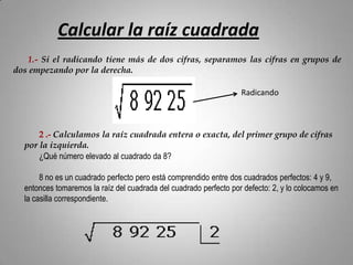 Calcular la raíz cuadrada
   1.- Si el radicando tiene más de dos cifras, separamos las cifras en grupos de
dos empezando por la derecha.

                                                                   Radicando



      2 .- Calculamos la raíz cuadrada entera o exacta, del primer grupo de cifras
  por la izquierda.
      ¿Qué número elevado al cuadrado da 8?

       8 no es un cuadrado perfecto pero está comprendido entre dos cuadrados perfectos: 4 y 9,
  entonces tomaremos la raíz del cuadrada del cuadrado perfecto por defecto: 2, y lo colocamos en
  la casilla correspondiente.
 