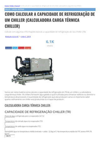 Home»Chiller / Fancoil»Como calcular a capacidade de refrigeração de um chiller (calculadora carga térmica chiller)
CHILLER / FANCOIL/NOTÍCIAS
COMO CALCULAR A CAPACIDADE DE REFRIGERAÇÃO DE
UM CHILLER (CALCULADORA CARGA TÉRMICA
CHILLER)
Calcule com algumas informações básicas a capacidade de refrigeração do seu Chiller (TR)
Redação Guia AC / 6 Abril, 2019
6.1K
S H A R E S
Facebook Twitter Pinterest Google+
Vamos ver nesta matéria como calcular a capacidade de refrigeração em TR de um chiller e a calculadora
carga térmica chiller. Os chillers fornecem água gelada a qual é utilizada para climatizar edifícios ou diminuir a
temperatura de processos. A quantidade de refrigeração que eles produzem varia e é importante saber
quanto resfriamento um chiller está produzindo ou é capaz de produzir.
CALCULADORA CARGA TÉRMICA CHILLER:
CAPACIDADE DE REFRIGERAÇÃO CHILLER (TR)
Fluxo da água refrigerada para o evaporador (m³/s)
Temperatura de entrada água no evaporador (ºC)
Temperatura de saída água no evaporador (ºC)
Densidade água na temperatura média (entrada + saída / 2) (kg/m³). Na temperatura média de 9ºC temos 999,78
kg/m³
999,78
 