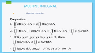MULTIPLE INTEGRAL 
 Algebraic properties 
Properties: 
1. cf(x,y)dA  
c f(x,y)dA 
  
R R 
   
2. (f(x,y)  g(x,y))dA  f(x,y)dA  
g(x,y)dA 
R R R 
3. If f(x,y)  g(x,y)  (x,y)  
R, then 
 
  
 
R R 
R 
f(x,y)dA g(x,y)dA 
4 f(x,y) dA 0, if f (x, y) 0 on R 
  
 