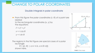CHANGE TO POLAR COORDINATES 
Double integrals in polar coordinate 
 From this figure the polar coordinates (r, θ) of a point are 
related 
to the rectangular coordinates (x, y) by 
the equations 
r2 = x2 + y2 
x = r cos θ 
y = r sin θ 
The regions in the first figure are special cases of a polar 
rectangle 
R = {(r, θ) | a ≤ r ≤ b, α ≤ θ ≤ β} 
shown here. 
 
