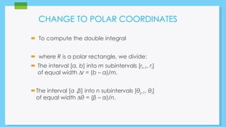 CHANGE TO POLAR COORDINATES 
 To compute the double integral 
 where R is a polar rectangle, we divide: 
 The interval [a, b] into m subintervals [ri–1, ri] 
of equal width Δr = (b – a)/m. 
The interval [α ,β] into n subintervals [θj–1, θi] 
of equal width Δθ = (β – α)/n. 
 