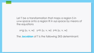 Let T be a transformation that maps a region S in 
uvw-space onto a region R in xyz-space by means of 
the equations 
x=g (u, v, w) y=h (u, v, w) z=k (u, v, w) 
The Jacobian of T is the following 3X3 determinant: 
 